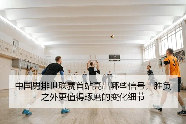 中国男排世联赛首站亮出哪些信号，胜负之外更值得琢磨的变化细节